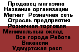 Продавец магазина › Название организации ­ Магнит, Розничная сеть › Отрасль предприятия ­ Розничная торговля › Минимальный оклад ­ 12 000 - Все города Работа » Вакансии   . Удмуртская респ.,Глазов г.